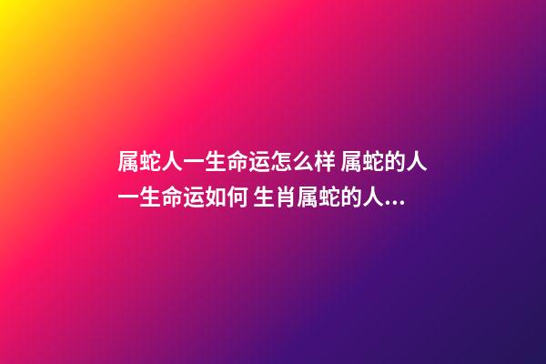 属蛇人一生命运怎么样 属蛇的人一生命运如何 生肖属蛇的人性格命运怎样-第1张-观点-玄机派